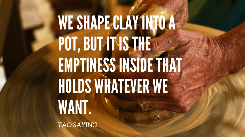 WE SHAPE CLAY INTO A POT, BUT IT IS THE EMPTINESS INSIDE THAT HOLDS WHATEVER WE WANT.